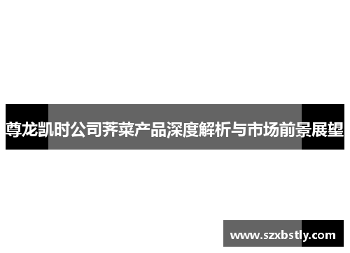 尊龙凯时公司荠菜产品深度解析与市场前景展望