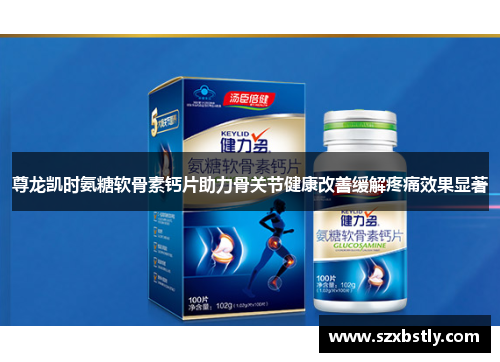 尊龙凯时氨糖软骨素钙片助力骨关节健康改善缓解疼痛效果显著